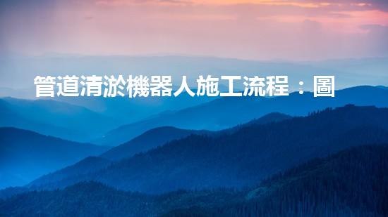 管道清淤機器人施工流程：圖解視頻詳解！